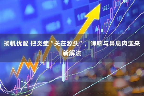 扬帆优配 把炎症“关在源头”，哮喘与鼻息肉迎来新解法