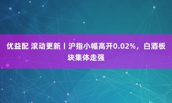 优益配 滚动更新丨沪指小幅高开0.02%，白酒板块集体走强