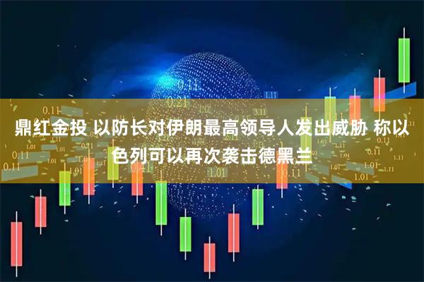 鼎红金投 以防长对伊朗最高领导人发出威胁 称以色列可以再次袭击德黑兰