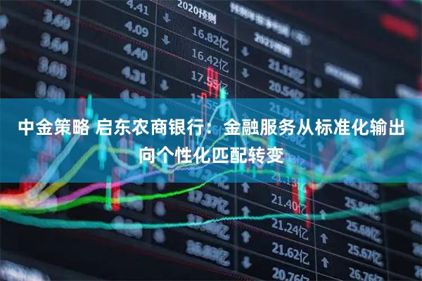 中金策略 启东农商银行：金融服务从标准化输出向个性化匹配转变