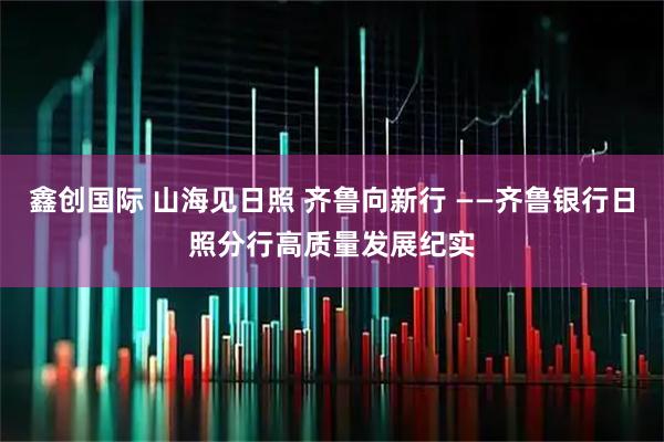 鑫创国际 山海见日照 齐鲁向新行 ——齐鲁银行日照分行高质量发展纪实