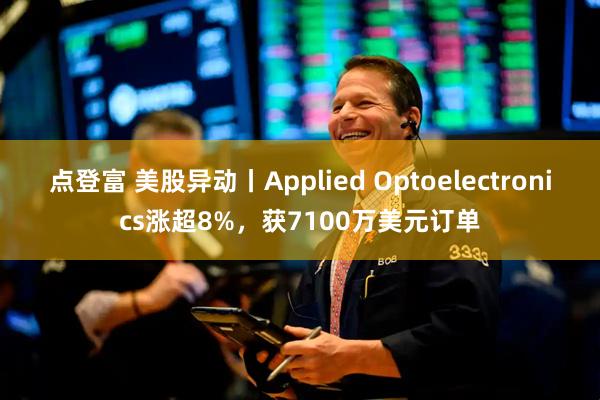 点登富 美股异动丨Applied Optoelectronics涨超8%，获7100万美元订单