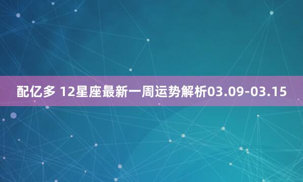 配亿多 12星座最新一周运势解析03.09-03.15