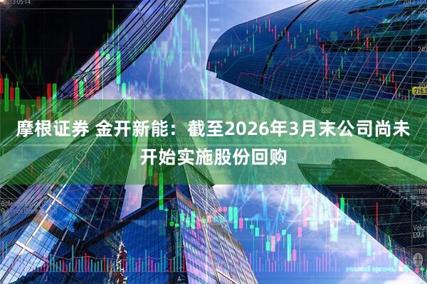 摩根证券 金开新能：截至2026年3月末公司尚未开始实施股份回购